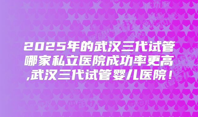 2025年的武汉三代试管哪家私立医院成功率更高,武汉三代试管婴儿医院!