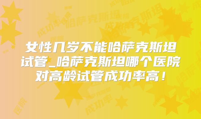 女性几岁不能哈萨克斯坦试管_哈萨克斯坦哪个医院对高龄试管成功率高！