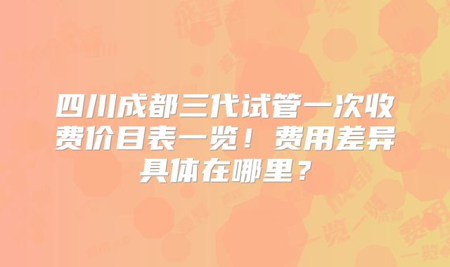 四川成都三代试管一次收费价目表一览！费用差异具体在哪里？