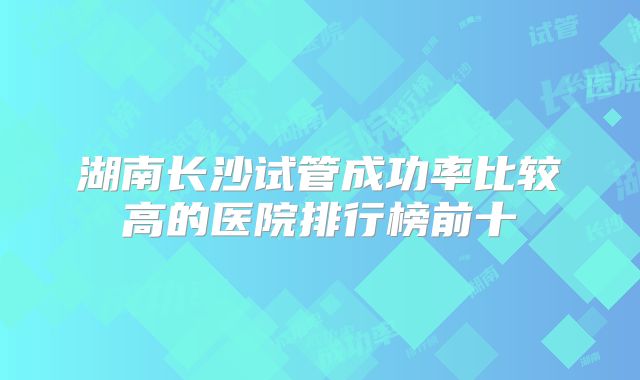 湖南长沙试管成功率比较高的医院排行榜前十