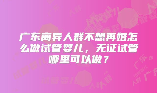 广东离异人群不想再婚怎么做试管婴儿，无证试管哪里可以做？