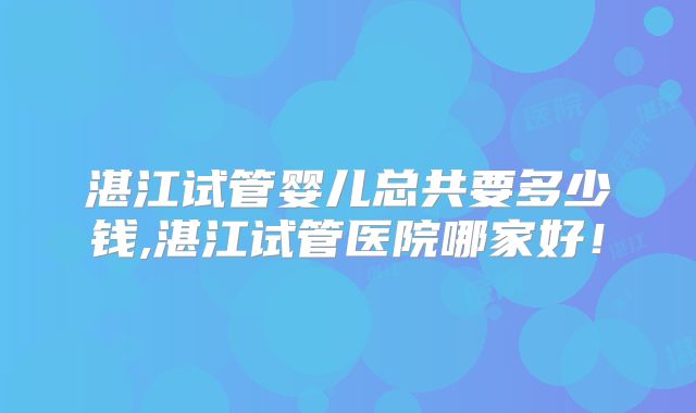湛江试管婴儿总共要多少钱,湛江试管医院哪家好!