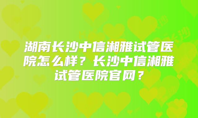 湖南长沙中信湘雅试管医院怎么样？长沙中信湘雅试管医院官网？