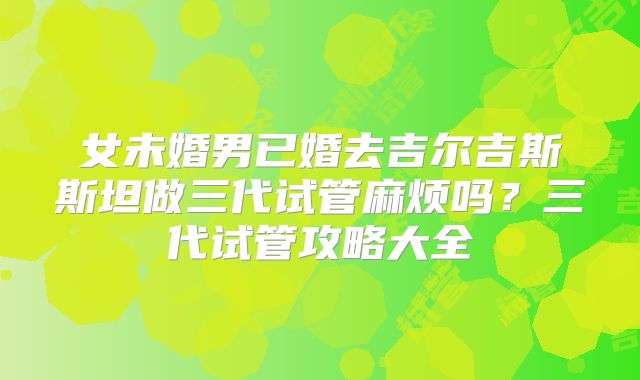 女未婚男已婚去吉尔吉斯斯坦做三代试管麻烦吗?三代试管攻略大全