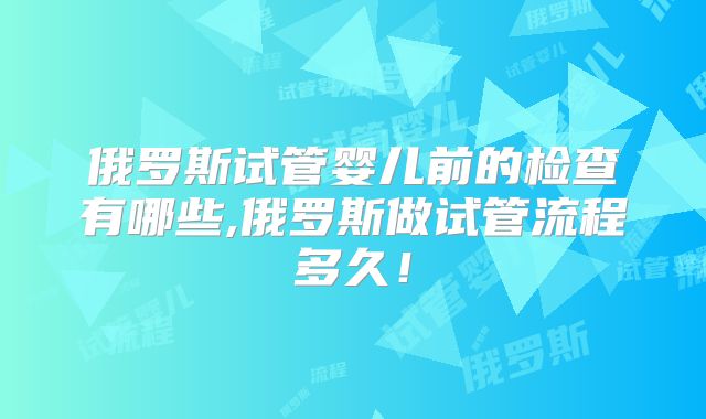 俄罗斯试管婴儿前的检查有哪些,俄罗斯做试管流程多久！