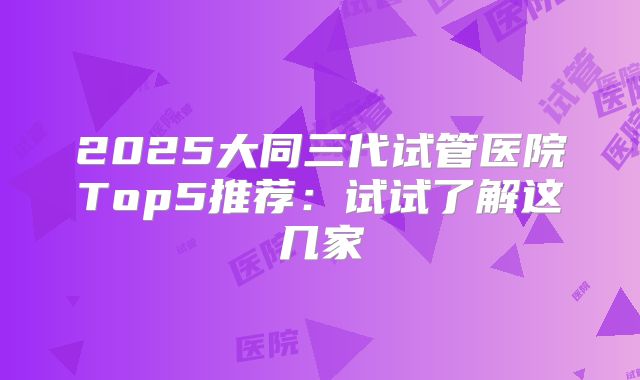 2025大同三代试管医院Top5推荐：试试了解这几家