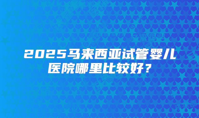 2025马来西亚试管婴儿医院哪里比较好?