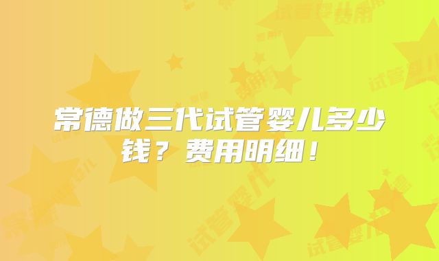 常德做三代试管婴儿多少钱？费用明细！