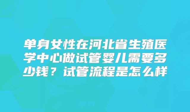 单身女性在河北省生殖医学中心做试管婴儿需要多少钱?试管流程是怎么样
