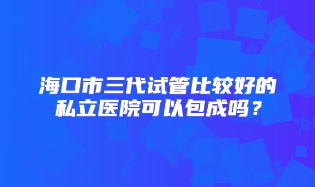 海口市三代试管比较好的私立医院可以包成吗？