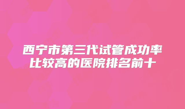 西宁市第三代试管成功率比较高的医院排名前十