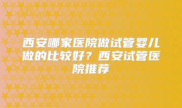 西安哪家医院做试管婴儿做的比较好？西安试管医院推荐