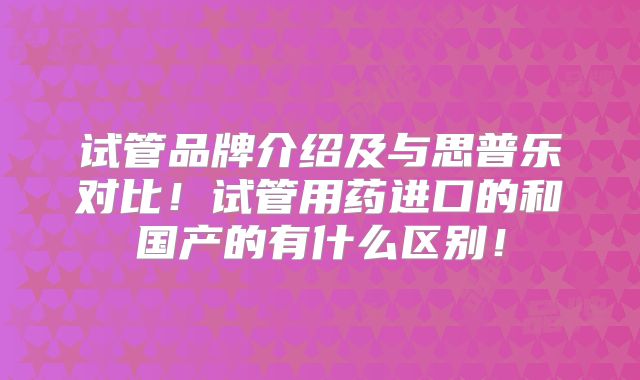 试管品牌介绍及与思普乐对比！试管用药进口的和国产的有什么区别！