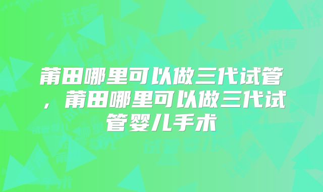 莆田哪里可以做三代试管,莆田哪里可以做三代试管婴儿手术