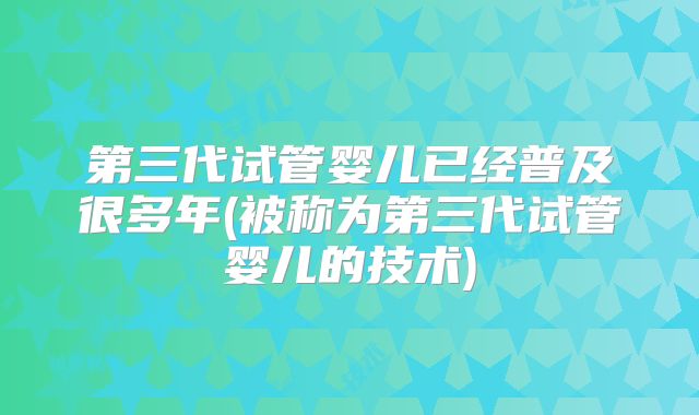 第三代试管婴儿已经普及很多年(被称为第三代试管婴儿的技术)