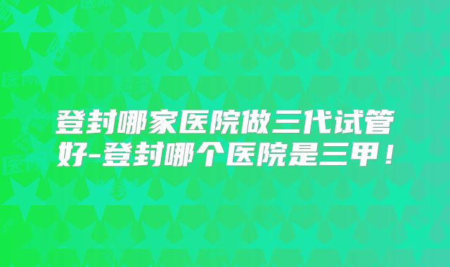 登封哪家医院做三代试管好-登封哪个医院是三甲！