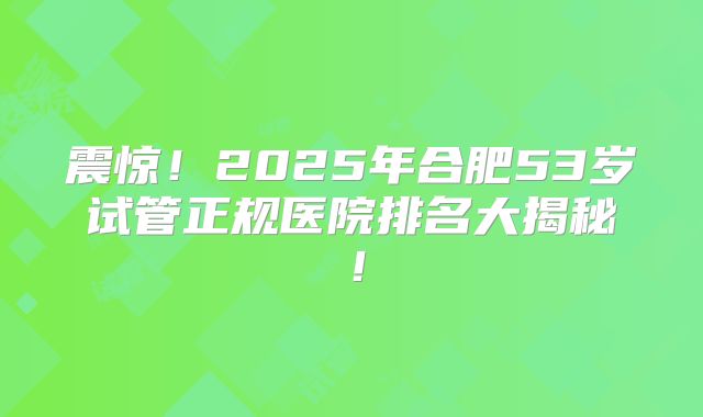 震惊！2025年合肥53岁试管正规医院排名大揭秘！