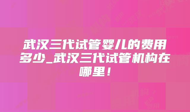 武汉三代试管婴儿的费用多少_武汉三代试管机构在哪里！
