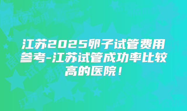 江苏2025卵子试管费用参考-江苏试管成功率比较高的医院!
