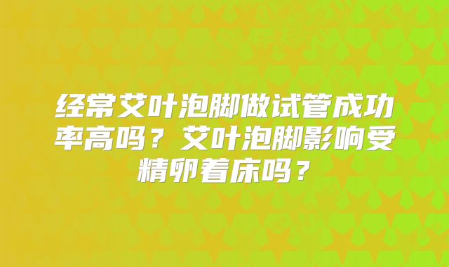 经常艾叶泡脚做试管成功率高吗?艾叶泡脚影响受精卵着床吗?