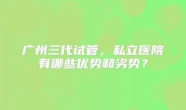 广州三代试管，私立医院有哪些优势和劣势？