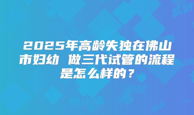 2025年高龄失独在佛山市妇幼 做三代试管的流程是怎么样的?