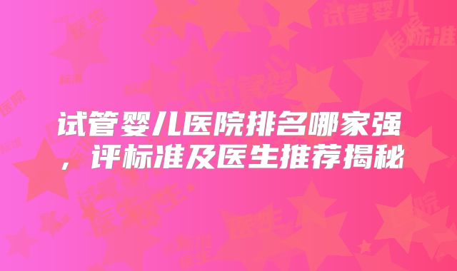 试管婴儿医院排名哪家强，评标准及医生推荐揭秘