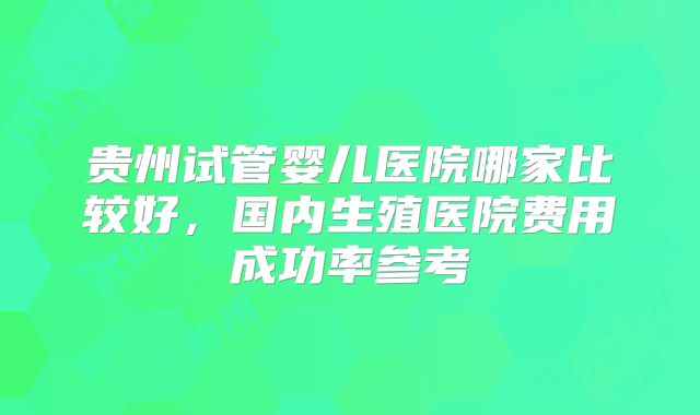 贵州试管婴儿医院哪家比较好，国内生殖医院费用成功率参考