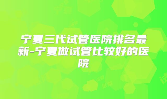 宁夏三代试管医院排名最新-宁夏做试管比较好的医院