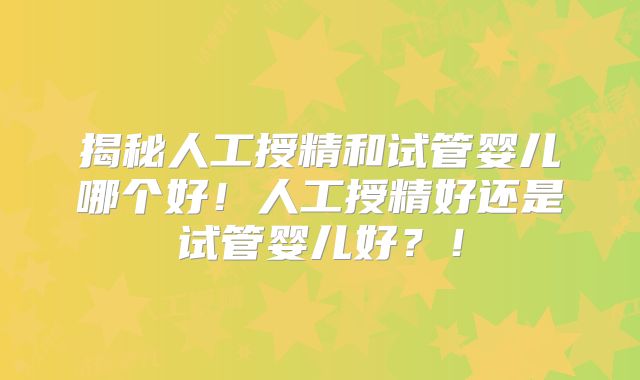 揭秘人工授精和试管婴儿哪个好!人工授精好还是试管婴儿好?!