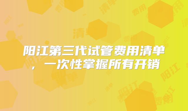 阳江第三代试管费用清单，一次性掌握所有开销