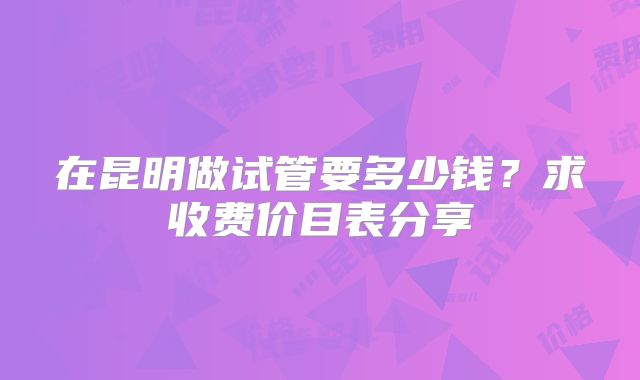 在昆明做试管要多少钱?求收费价目表分享