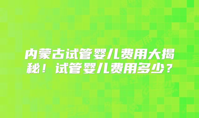 内蒙古试管婴儿费用大揭秘！试管婴儿费用多少？