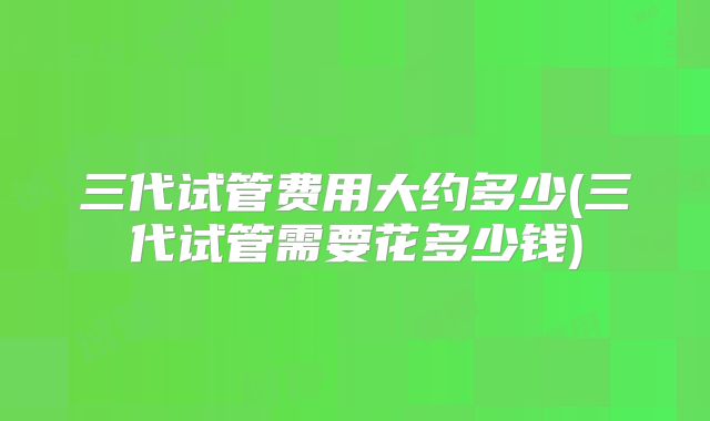 三代试管费用大约多少(三代试管需要花多少钱)