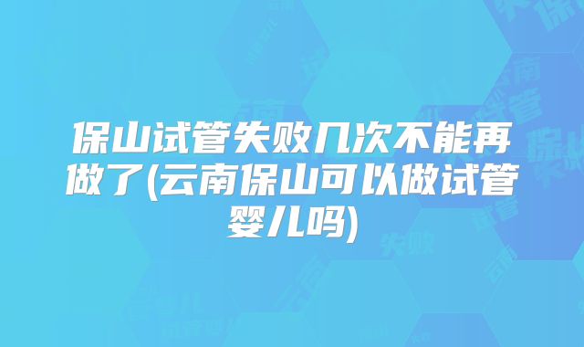 保山试管失败几次不能再做了(云南保山可以做试管婴儿吗)