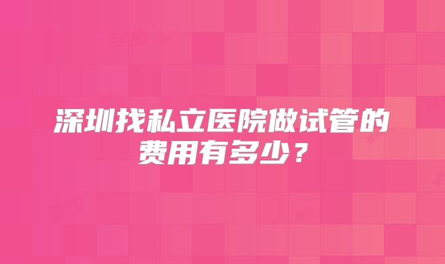 深圳找私立医院做试管的费用有多少？