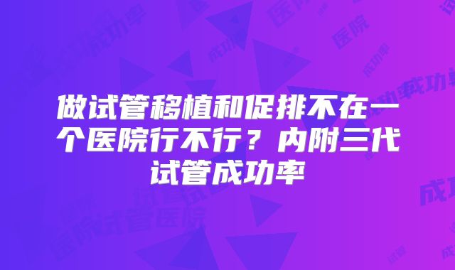 做试管移植和促排不在一个医院行不行?内附三代试管成功率