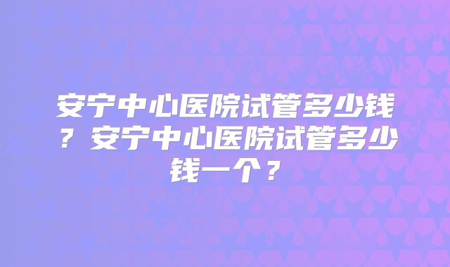 安宁中心医院试管多少钱?安宁中心医院试管多少钱一个?