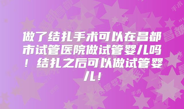 做了结扎手术可以在昌都市试管医院做试管婴儿吗！结扎之后可以做试管婴儿！