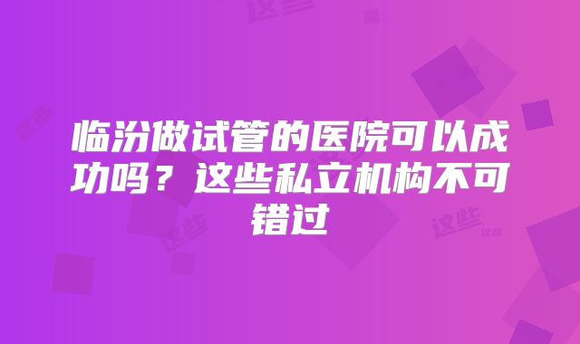 临汾做试管的医院可以成功吗?这些私立机构不可错过