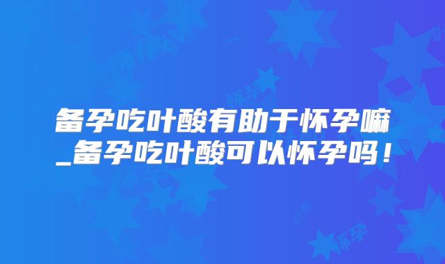 备孕吃叶酸有助于怀孕嘛_备孕吃叶酸可以怀孕吗!