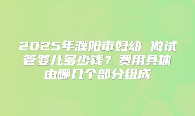2025年濮阳市妇幼 做试管婴儿多少钱？费用具体由哪几个部分组成