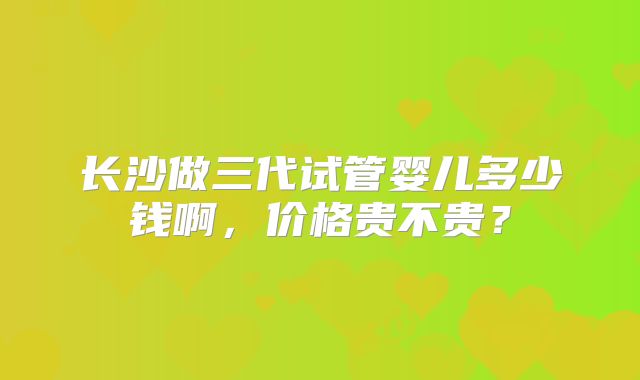 长沙做三代试管婴儿多少钱啊,价格贵不贵?