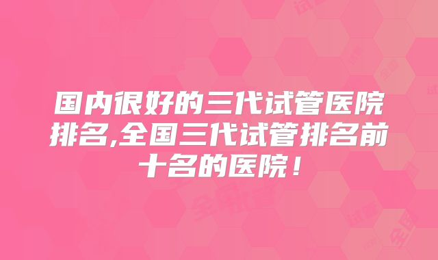 国内很好的三代试管医院排名,全国三代试管排名前十名的医院！