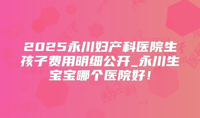 2025永川妇产科医院生孩子费用明细公开_永川生宝宝哪个医院好！