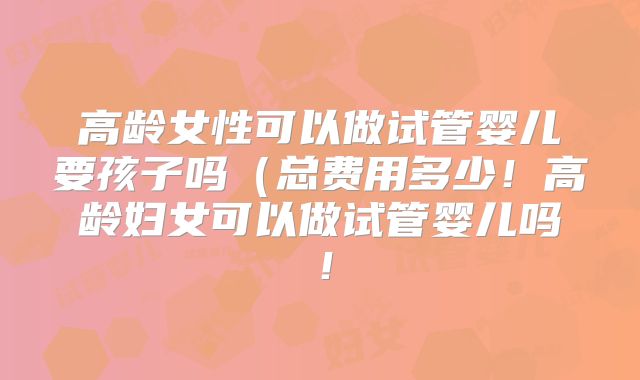 高龄女性可以做试管婴儿要孩子吗(总费用多少!高龄妇女可以做试管婴儿吗!