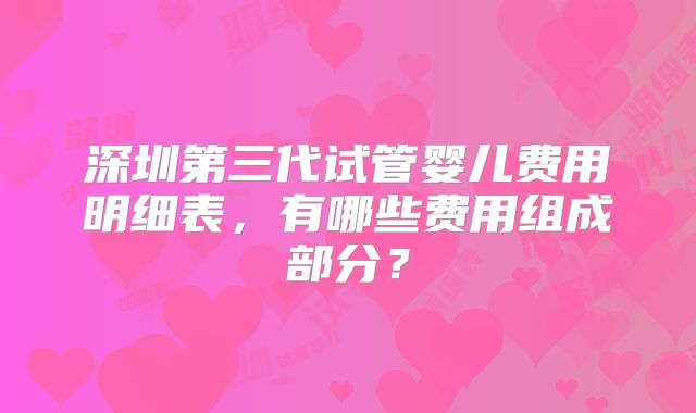 深圳第三代试管婴儿费用明细表，有哪些费用组成部分？