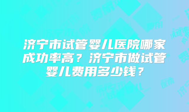 济宁市试管婴儿医院哪家成功率高?济宁市做试管婴儿费用多少钱?