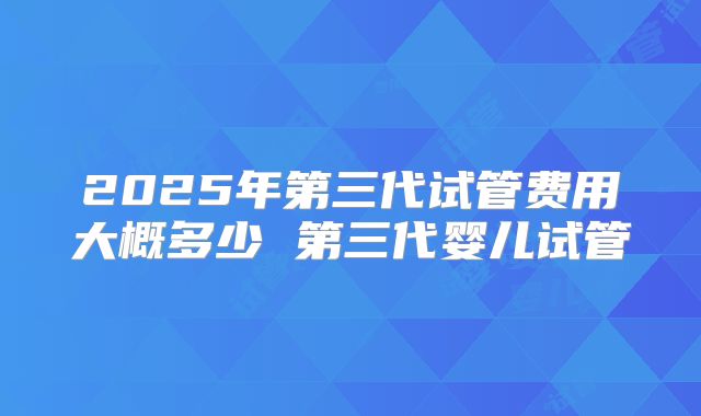 2025年第三代试管费用大概多少 第三代婴儿试管