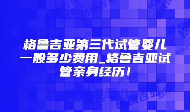 格鲁吉亚第三代试管婴儿一般多少费用_格鲁吉亚试管亲身经历!